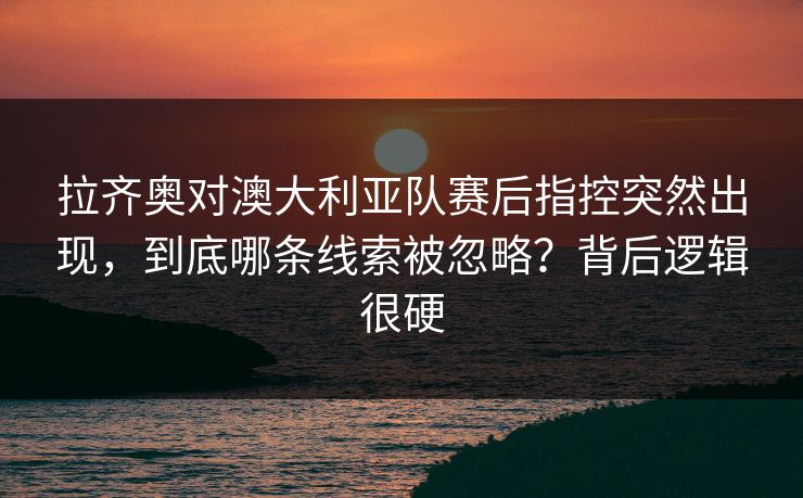拉齐奥对澳大利亚队赛后指控突然出现，到底哪条线索被忽略？背后逻辑很硬