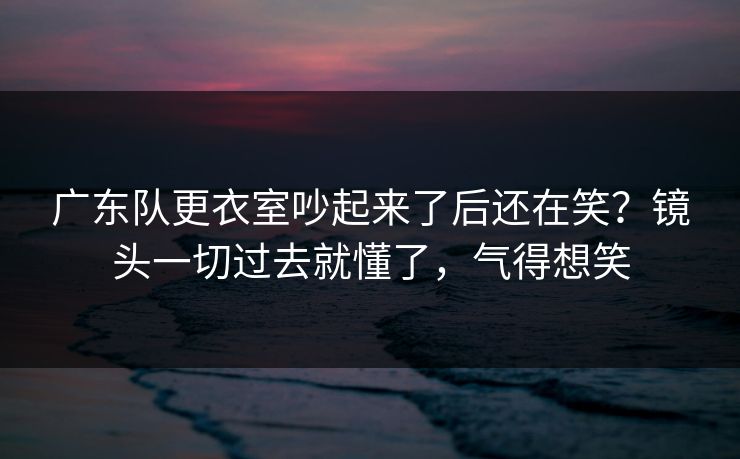 广东队更衣室吵起来了后还在笑？镜头一切过去就懂了，气得想笑  第1张